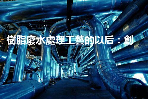 樹脂廢水處理工藝的以后：創(chuàng)新與挑戰(zhàn)并存？